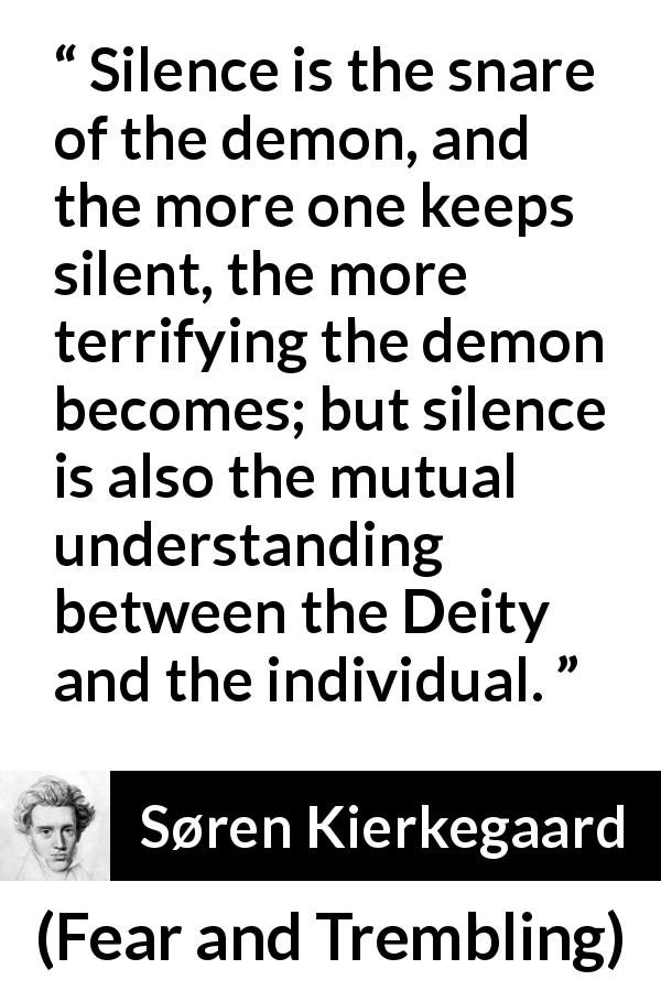 Søren Kierkegaard quote about understanding from Fear and Trembling - Silence is the snare of the demon, and the more one keeps silent, the more terrifying the demon becomes; but silence is also the mutual understanding between the Deity and the individual.