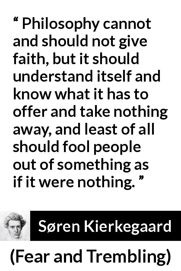 Søren Kierkegaard quote about understanding from Fear and Trembling - Philosophy cannot and should not give faith, but it should understand itself and know what it has to offer and take nothing away, and least of all should fool people out of something as if it were nothing.