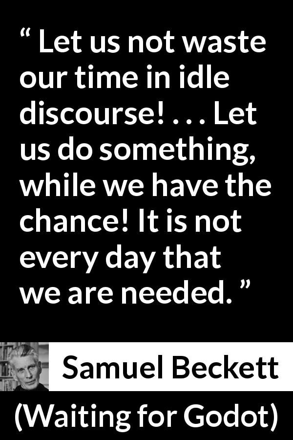Samuel Beckett quote about action from Waiting for Godot - Let us not waste our time in idle discourse! . . . Let us do something, while we have the chance! It is not every day that we are needed.