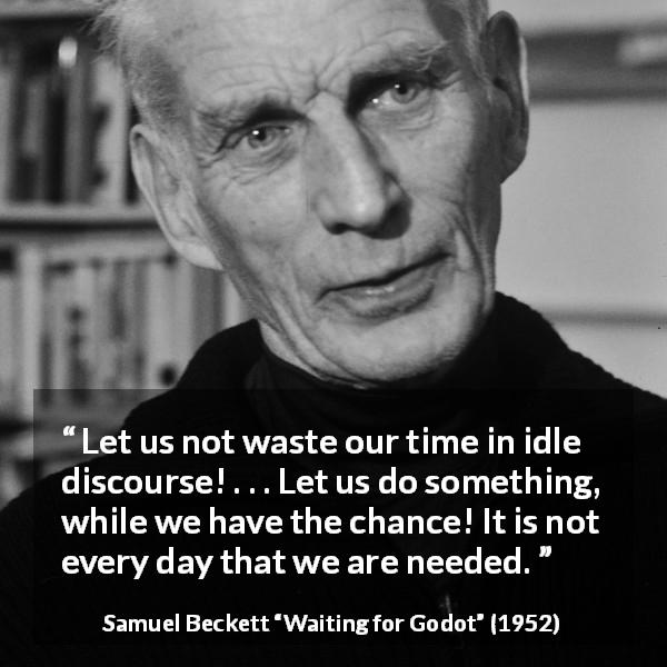 Samuel Beckett quote about action from Waiting for Godot - Let us not waste our time in idle discourse! . . . Let us do something, while we have the chance! It is not every day that we are needed.