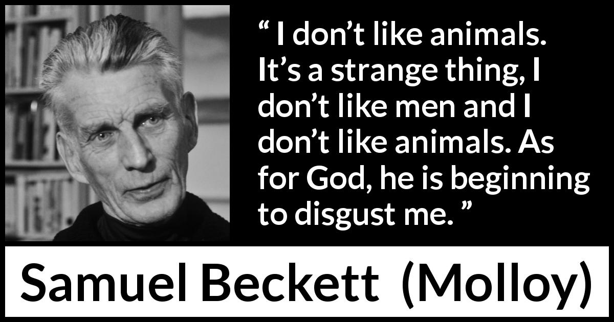 Samuel Beckett quote about disgust from Molloy - I don’t like animals. It’s a strange thing, I don’t like men and I don’t like animals. As for God, he is beginning to disgust me.