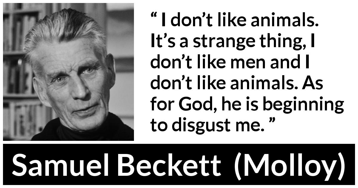 Samuel Beckett quote about disgust from Molloy - I don’t like animals. It’s a strange thing, I don’t like men and I don’t like animals. As for God, he is beginning to disgust me.