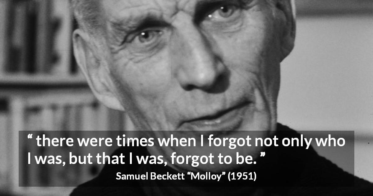 Samuel Beckett quote about forgetting from Molloy - there were times when I forgot not only who I was, but that I was, forgot to be.