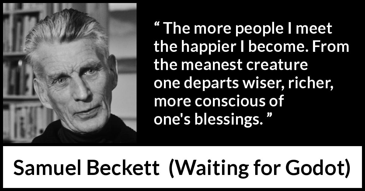 Samuel Beckett quote about friendship from Waiting for Godot - The more people I meet the happier I become. From the meanest creature one departs wiser, richer, more conscious of one's blessings.