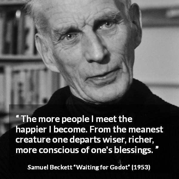 Samuel Beckett quote about friendship from Waiting for Godot - The more people I meet the happier I become. From the meanest creature one departs wiser, richer, more conscious of one's blessings.