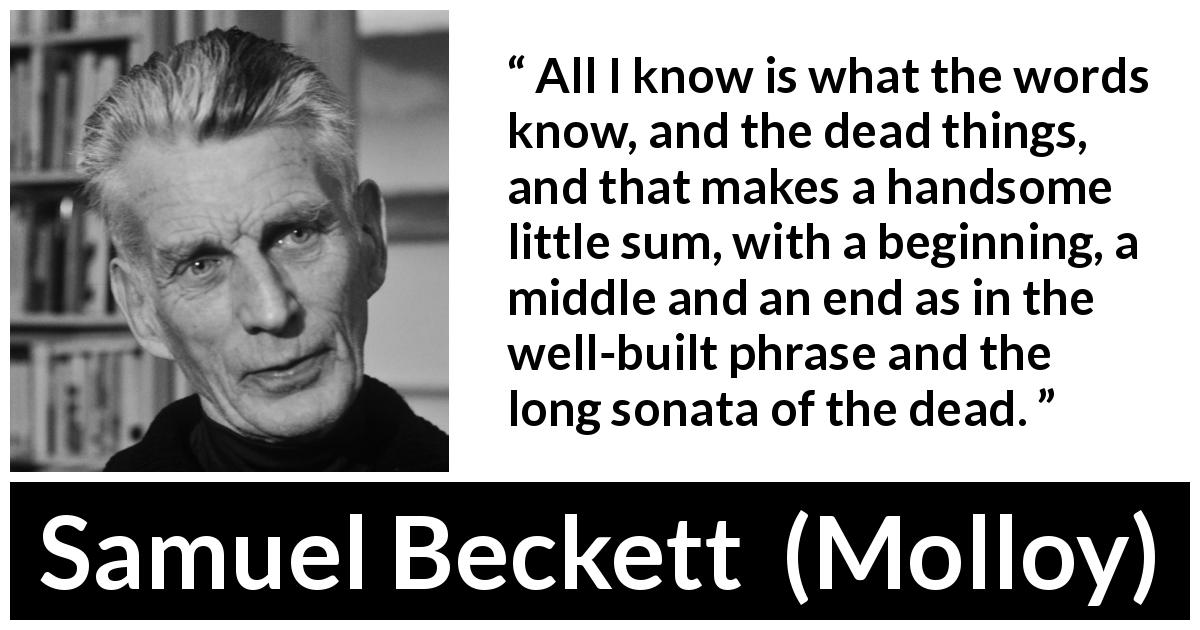 Samuel Beckett quote about knowledge from Molloy - All I know is what the words know, and the dead things, and that makes a handsome little sum, with a beginning, a middle and an end as in the well-built phrase and the long sonata of the dead.