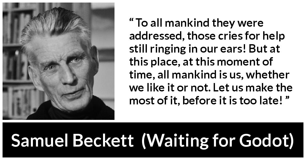 Samuel Beckett quote about mankind from Waiting for Godot - To all mankind they were addressed, those cries for help still ringing in our ears! But at this place, at this moment of time, all mankind is us, whether we like it or not. Let us make the most of it, before it is too late!