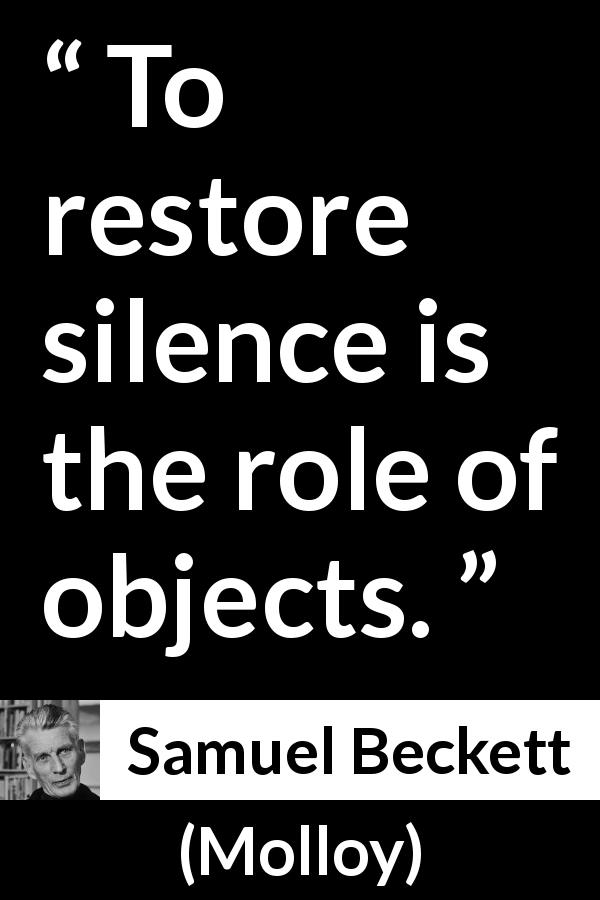 Samuel Beckett quote about silence from Molloy - To restore silence is the role of objects.