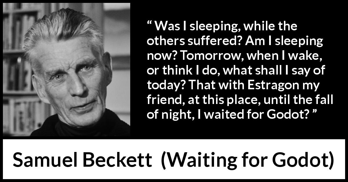 Samuel Beckett quote about suffering from Waiting for Godot - Was I sleeping, while the others suffered? Am I sleeping now? Tomorrow, when I wake, or think I do, what shall I say of today? That with Estragon my friend, at this place, until the fall of night, I waited for Godot?