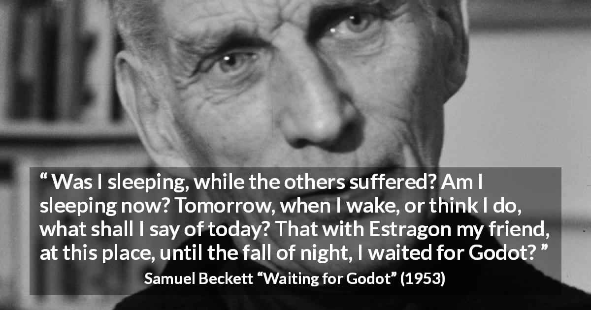 Samuel Beckett quote about suffering from Waiting for Godot - Was I sleeping, while the others suffered? Am I sleeping now? Tomorrow, when I wake, or think I do, what shall I say of today? That with Estragon my friend, at this place, until the fall of night, I waited for Godot?