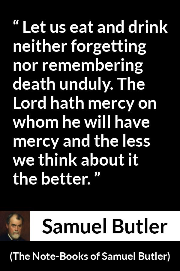 Samuel Butler quote about death from The Note-Books of Samuel Butler (1912) - Let us eat and drink neither forgetting nor remembering death unduly. The Lord hath mercy on whom he will have mercy and the less we think about it the better.