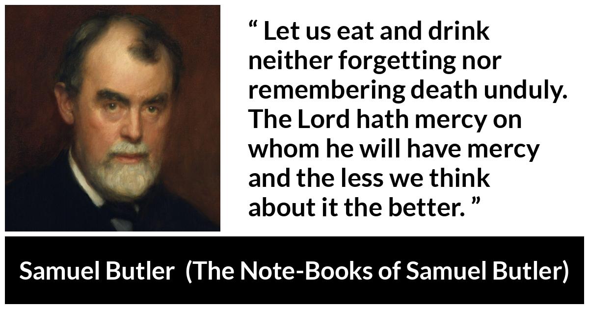 Samuel Butler quote about death from The Note-Books of Samuel Butler (1912) - Let us eat and drink neither forgetting nor remembering death unduly. The Lord hath mercy on whom he will have mercy and the less we think about it the better.