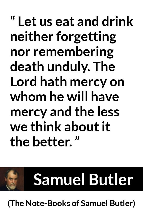 Samuel Butler quote about death from The Note-Books of Samuel Butler (1912) - Let us eat and drink neither forgetting nor remembering death unduly. The Lord hath mercy on whom he will have mercy and the less we think about it the better.