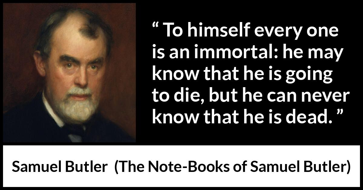 Samuel Butler quote about death from The Note-Books of Samuel Butler - To himself every one is an immortal: he may know that he is going to die, but he can never know that he is dead.