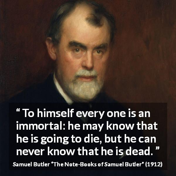 Samuel Butler quote about death from The Note-Books of Samuel Butler - To himself every one is an immortal: he may know that he is going to die, but he can never know that he is dead.