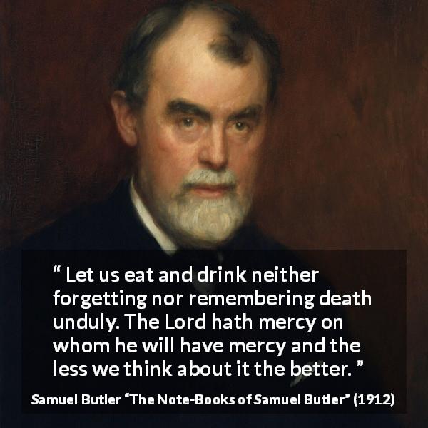 Samuel Butler quote about death from The Note-Books of Samuel Butler - Let us eat and drink neither forgetting nor remembering death unduly. The Lord hath mercy on whom he will have mercy and the less we think about it the better.