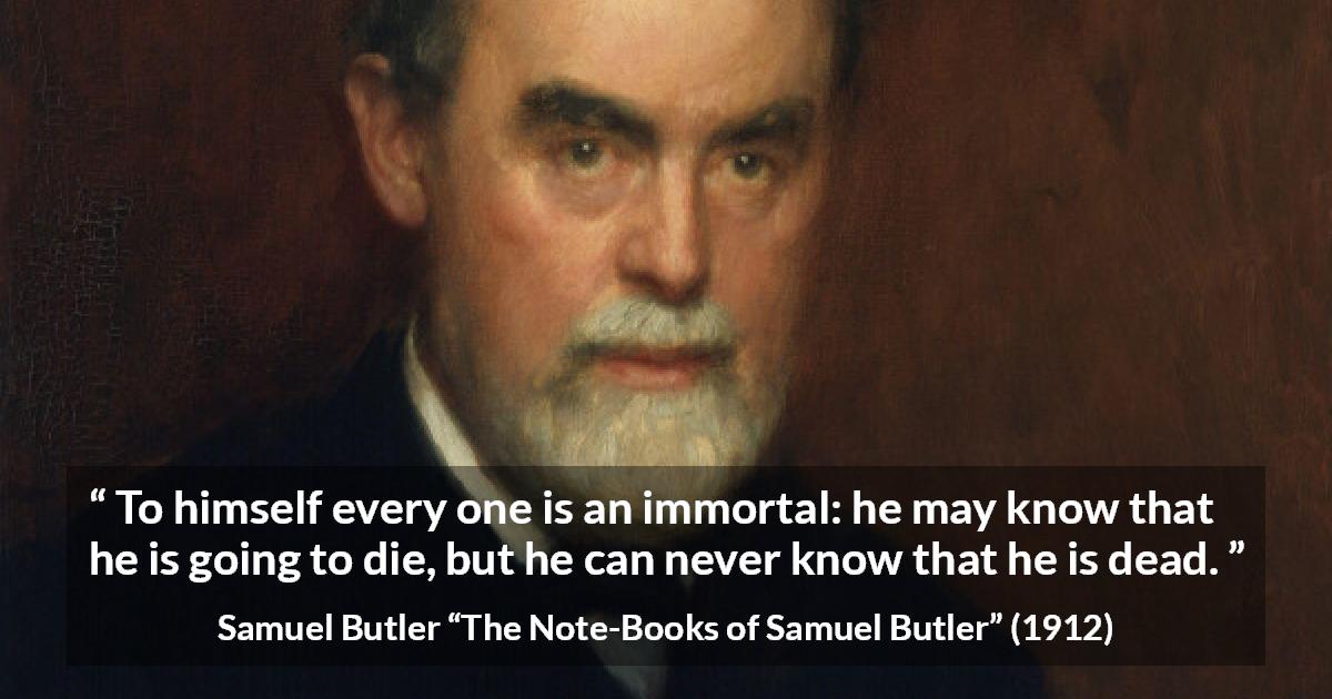 Samuel Butler quote about death from The Note-Books of Samuel Butler - To himself every one is an immortal: he may know that he is going to die, but he can never know that he is dead.