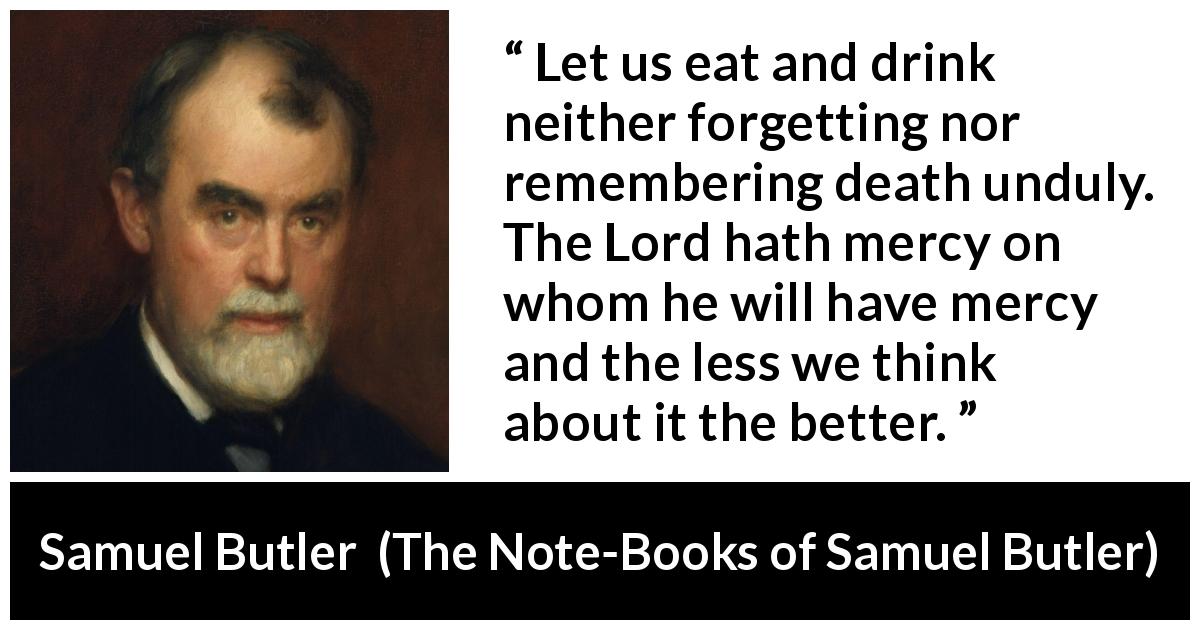 Samuel Butler quote about death from The Note-Books of Samuel Butler - Let us eat and drink neither forgetting nor remembering death unduly. The Lord hath mercy on whom he will have mercy and the less we think about it the better.