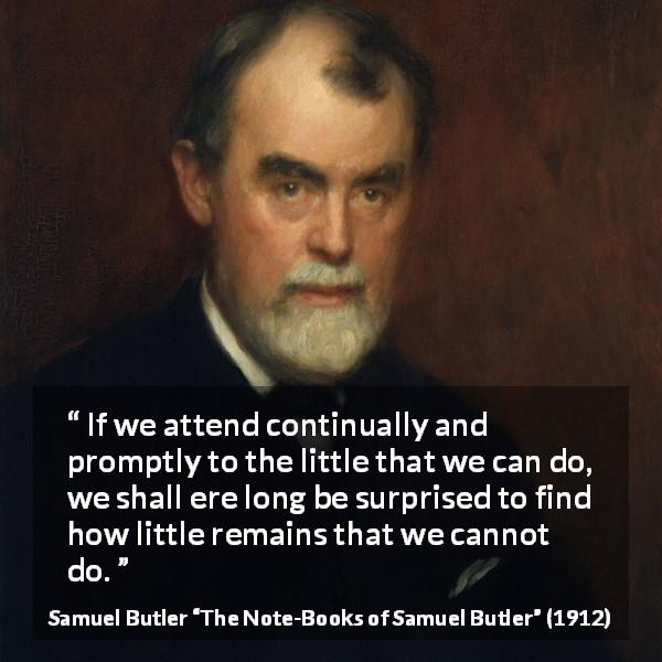 Samuel Butler quote about determination from The Note-Books of Samuel Butler - If we attend continually and promptly to the little that we can do, we shall ere long be surprised to find how little remains that we cannot do.