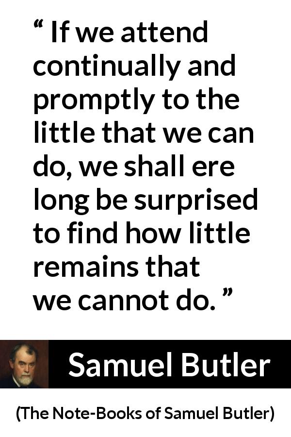 Samuel Butler quote about determination from The Note-Books of Samuel Butler - If we attend continually and promptly to the little that we can do, we shall ere long be surprised to find how little remains that we cannot do.