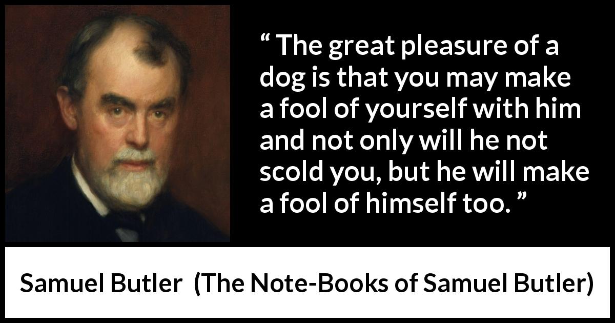 Samuel Butler quote about foolishness from The Note-Books of Samuel Butler - The great pleasure of a dog is that you may make a fool of yourself with him and not only will he not scold you, but he will make a fool of himself too.