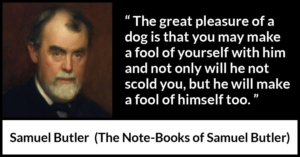 Samuel Butler quote about foolishness from The Note-Books of Samuel Butler - The great pleasure of a dog is that you may make a fool of yourself with him and not only will he not scold you, but he will make a fool of himself too.