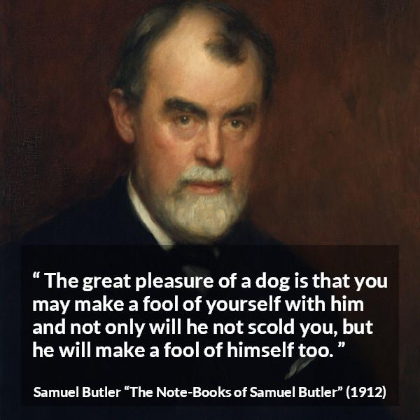 Samuel Butler quote about foolishness from The Note-Books of Samuel Butler - The great pleasure of a dog is that you may make a fool of yourself with him and not only will he not scold you, but he will make a fool of himself too.