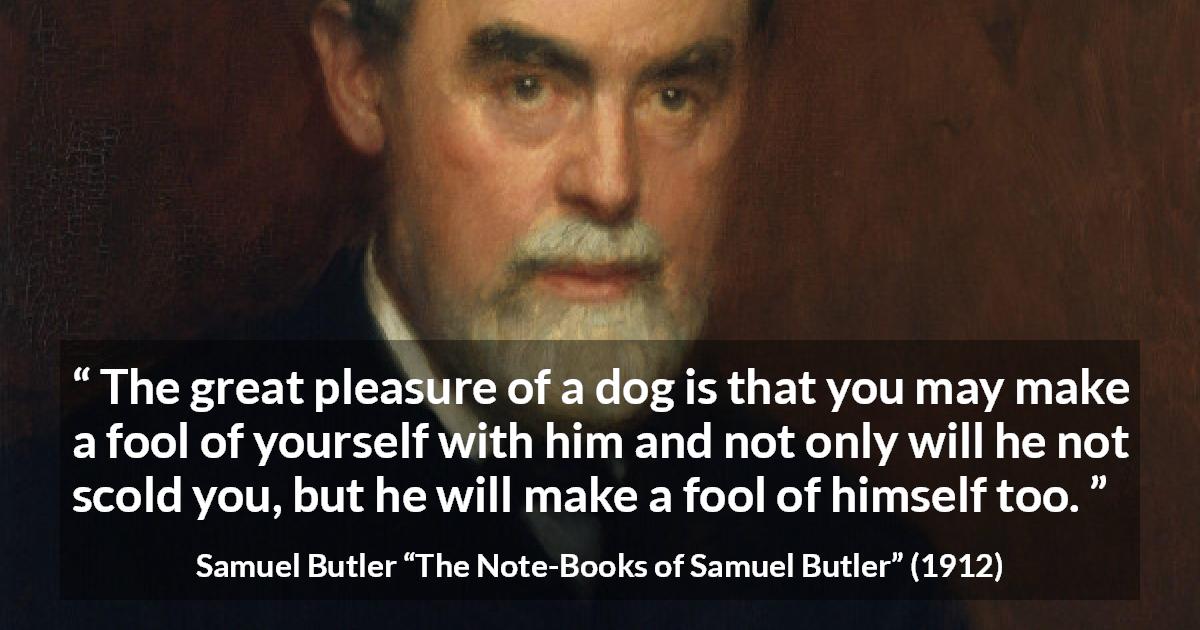 Samuel Butler quote about foolishness from The Note-Books of Samuel Butler - The great pleasure of a dog is that you may make a fool of yourself with him and not only will he not scold you, but he will make a fool of himself too.