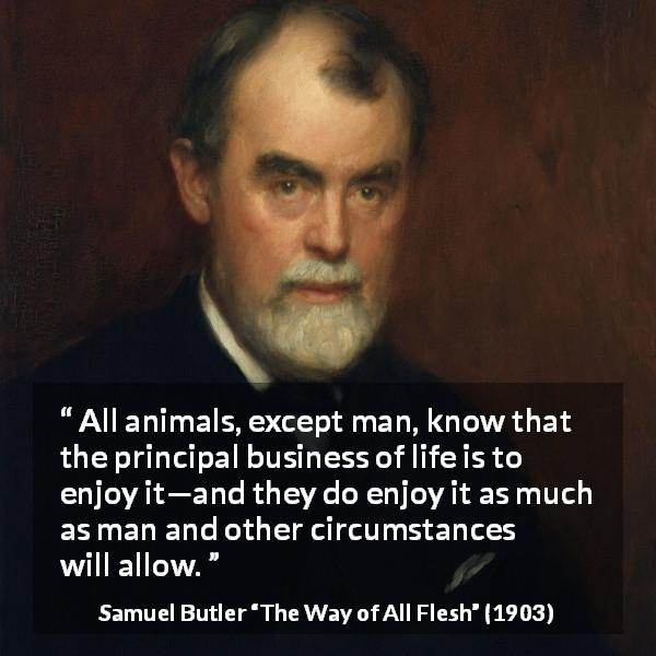 Samuel Butler quote about life from The Way of All Flesh - All animals, except man, know that the principal business of life is to enjoy it—and they do enjoy it as much as man and other circumstances will allow.