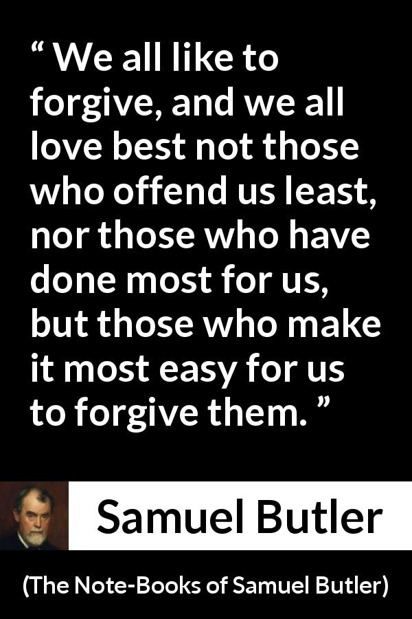 Samuel Butler quote about love from The Note-Books of Samuel Butler - We all like to forgive, and we all love best not those who offend us least, nor those who have done most for us, but those who make it most easy for us to forgive them.