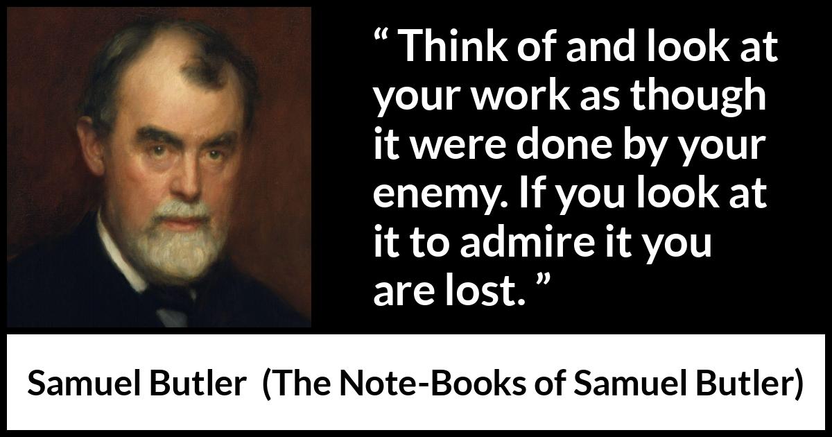 Samuel Butler quote about praise from The Note-Books of Samuel Butler - Think of and look at your work as though it were done by your enemy. If you look at it to admire it you are lost.