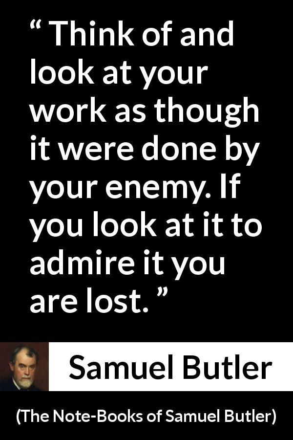 Samuel Butler quote about praise from The Note-Books of Samuel Butler - Think of and look at your work as though it were done by your enemy. If you look at it to admire it you are lost.
