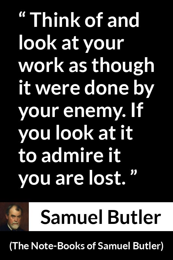 Samuel Butler quote about praise from The Note-Books of Samuel Butler - Think of and look at your work as though it were done by your enemy. If you look at it to admire it you are lost.