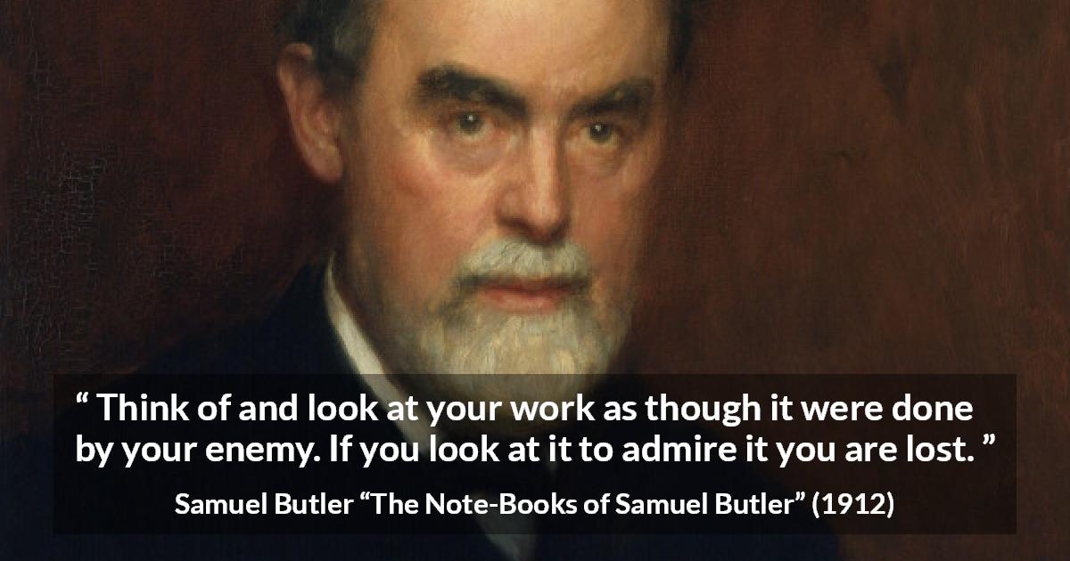 Samuel Butler quote about praise from The Note-Books of Samuel Butler - Think of and look at your work as though it were done by your enemy. If you look at it to admire it you are lost.