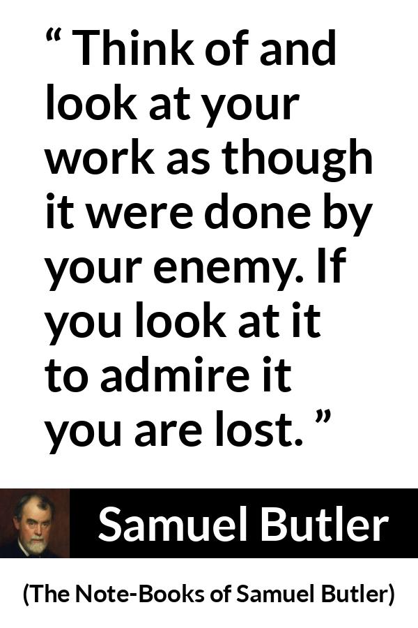 Samuel Butler quote about praise from The Note-Books of Samuel Butler - Think of and look at your work as though it were done by your enemy. If you look at it to admire it you are lost.