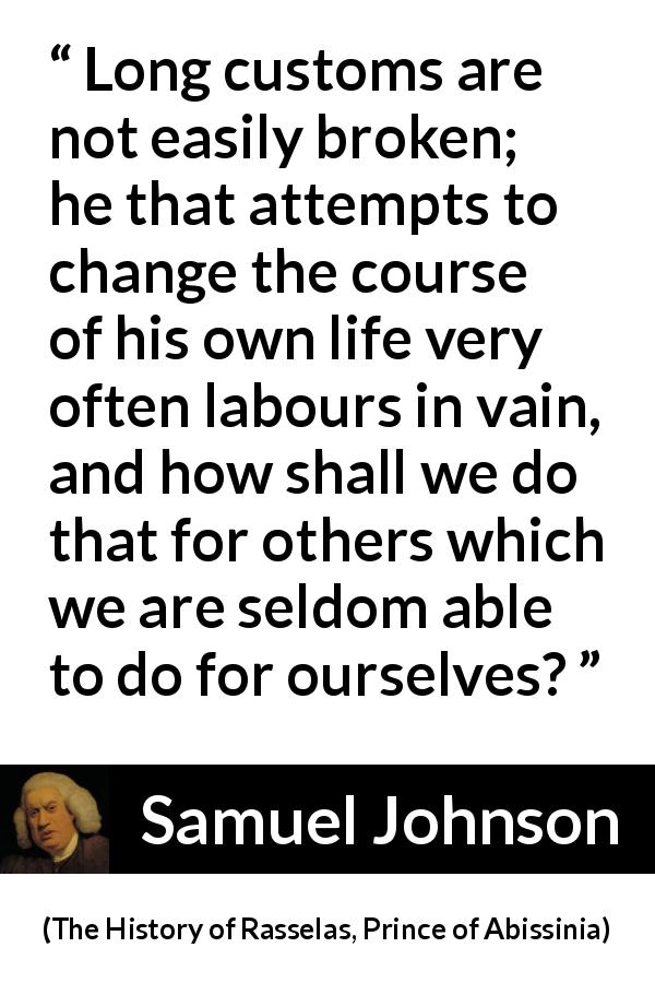 Samuel Johnson quote about change from The History of Rasselas, Prince of Abissinia - Long customs are not easily broken; he that attempts to change the course of his own life very often labours in vain, and how shall we do that for others which we are seldom able to do for ourselves?