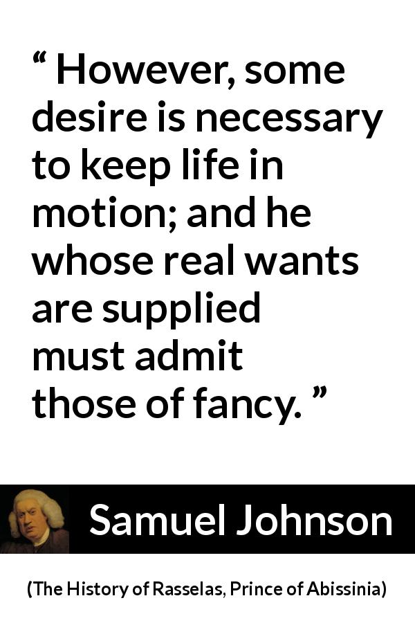 Samuel Johnson quote about desire from The History of Rasselas, Prince of Abissinia - However, some desire is necessary to keep life in motion; and he whose real wants are supplied must admit those of fancy.