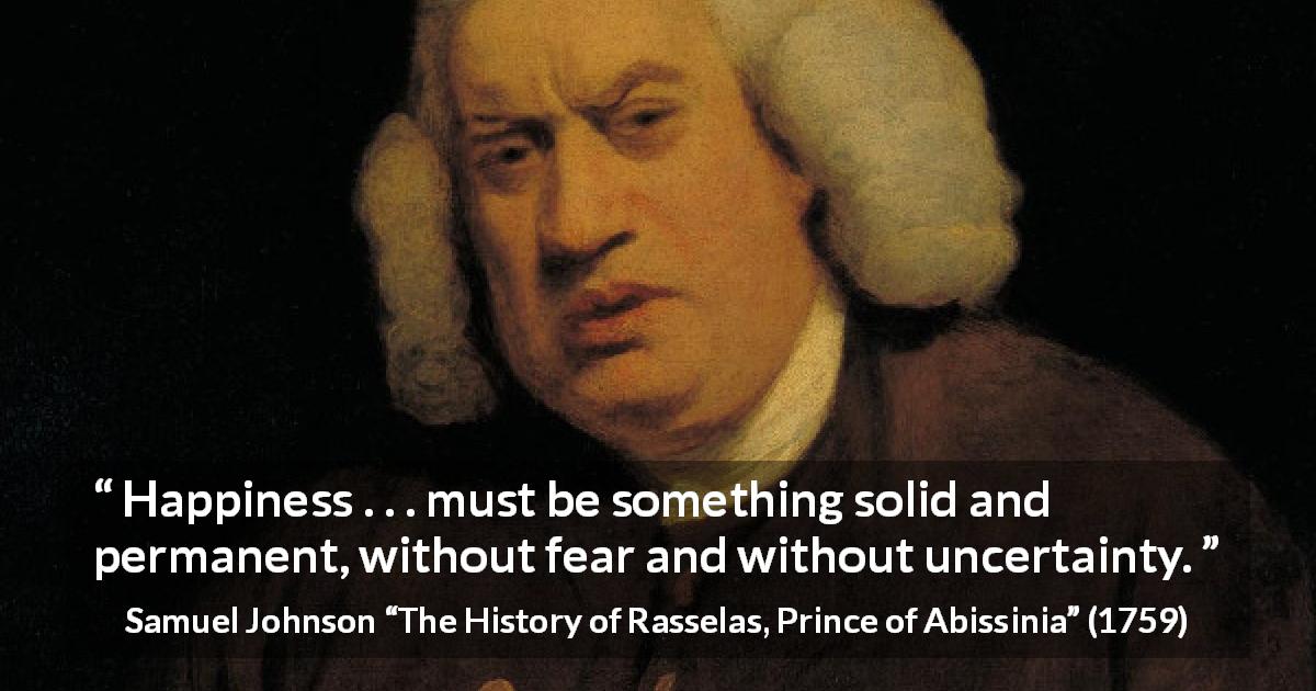 Samuel Johnson quote about fear from The History of Rasselas, Prince of Abissinia - Happiness . . . must be something solid and permanent, without fear and without uncertainty.
