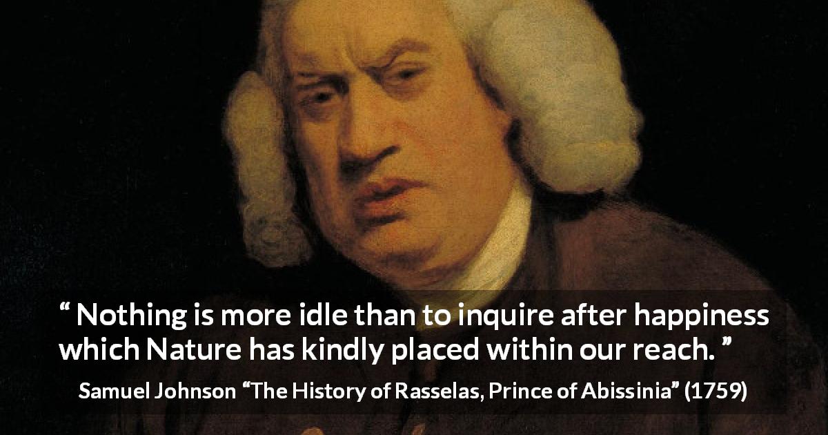 Samuel Johnson quote about happiness from The History of Rasselas, Prince of Abissinia - Nothing is more idle than to inquire after happiness which Nature has kindly placed within our reach.