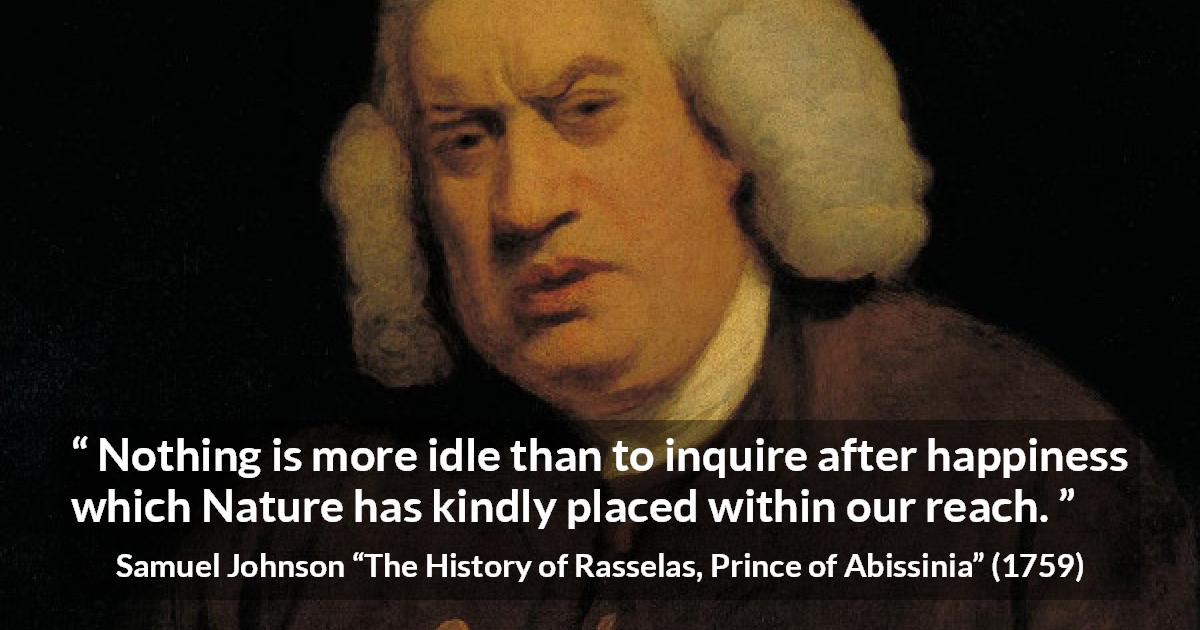 Samuel Johnson quote about happiness from The History of Rasselas, Prince of Abissinia - Nothing is more idle than to inquire after happiness which Nature has kindly placed within our reach.