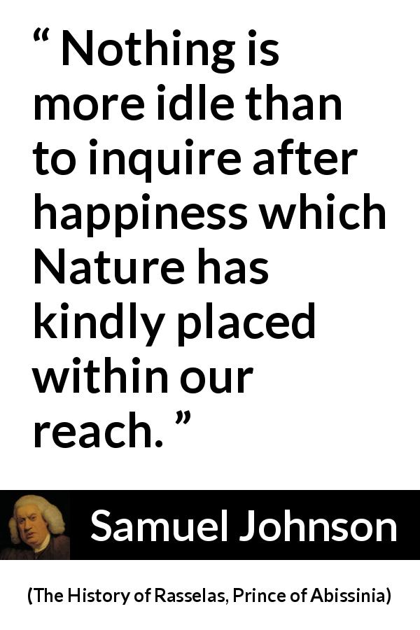 Samuel Johnson quote about happiness from The History of Rasselas, Prince of Abissinia - Nothing is more idle than to inquire after happiness which Nature has kindly placed within our reach.