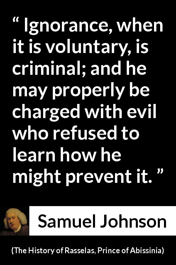 Samuel Johnson quote about ignorance from The History of Rasselas, Prince of Abissinia - Ignorance, when it is voluntary, is criminal; and he may properly be charged with evil who refused to learn how he might prevent it.