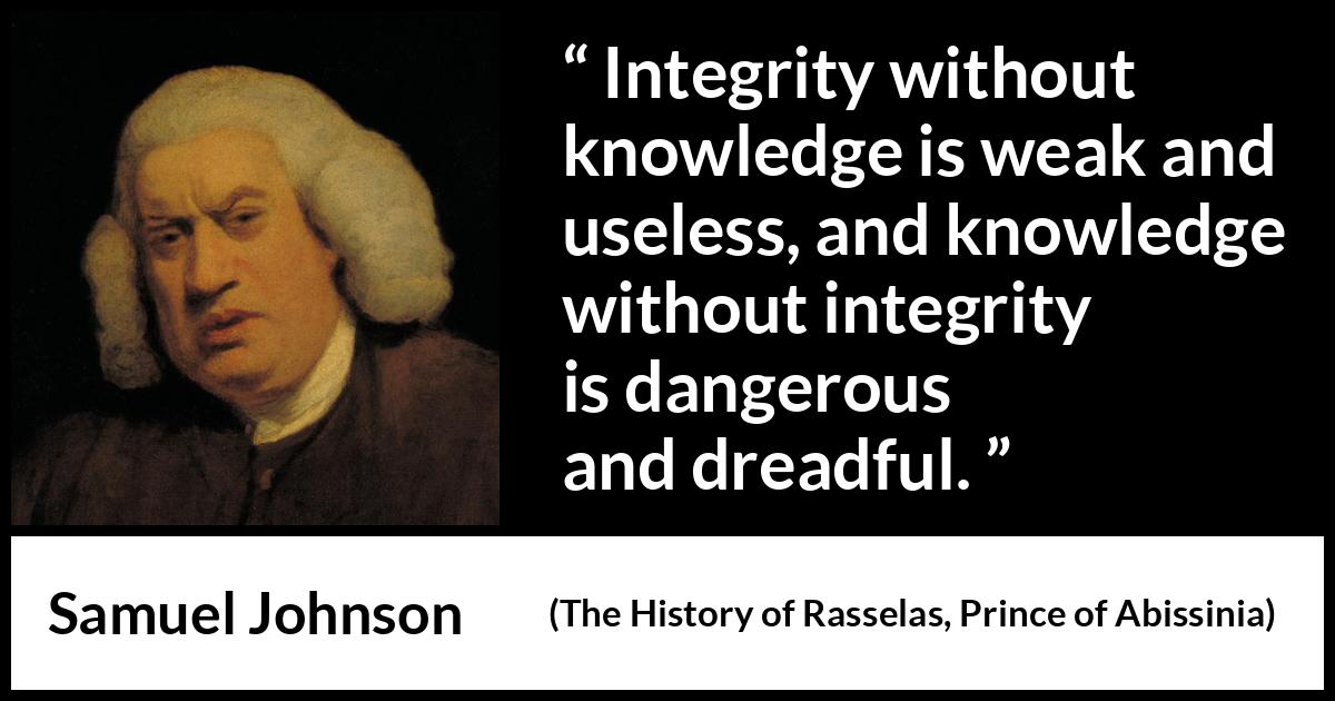 Samuel Johnson quote about knowledge from The History of Rasselas, Prince of Abissinia (1759) Samuel Johnson quote about knowledge from The History of Rasselas, Prince of Abissinia (1759) - Integrity without knowledge is weak and useless, and knowledge without integrity is dangerous and dreadful.