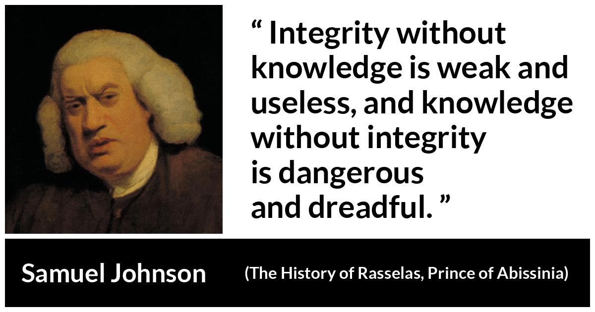 Samuel Johnson quote about knowledge from The History of Rasselas, Prince of Abissinia (1759) - Integrity without knowledge is weak and useless, and knowledge without integrity is dangerous and dreadful.