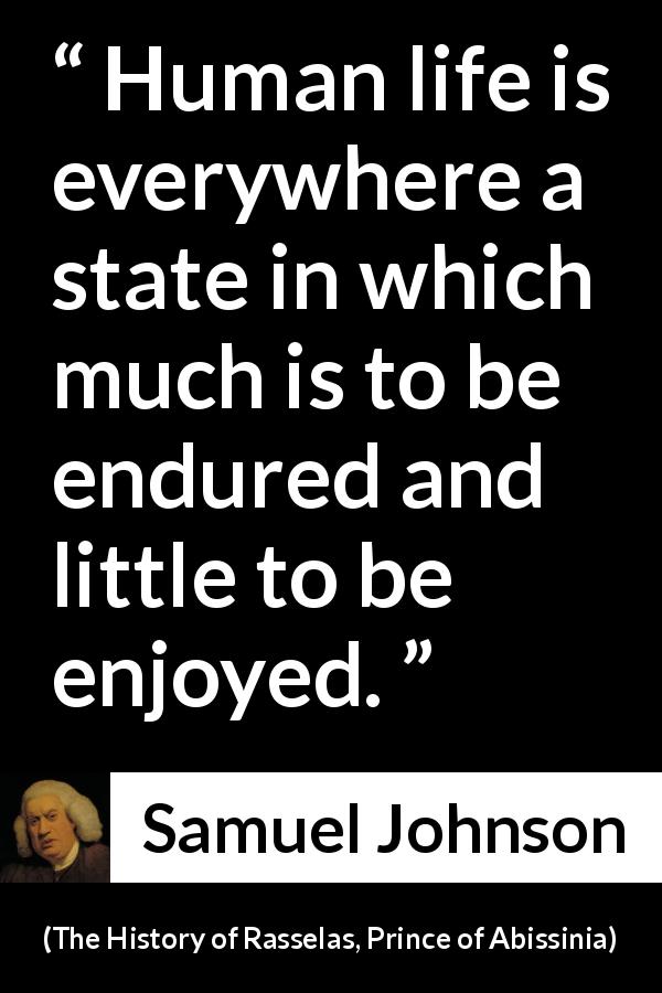 Samuel Johnson quote about life from The History of Rasselas, Prince of Abissinia - Human life is everywhere a state in which much is to be endured and little to be enjoyed.