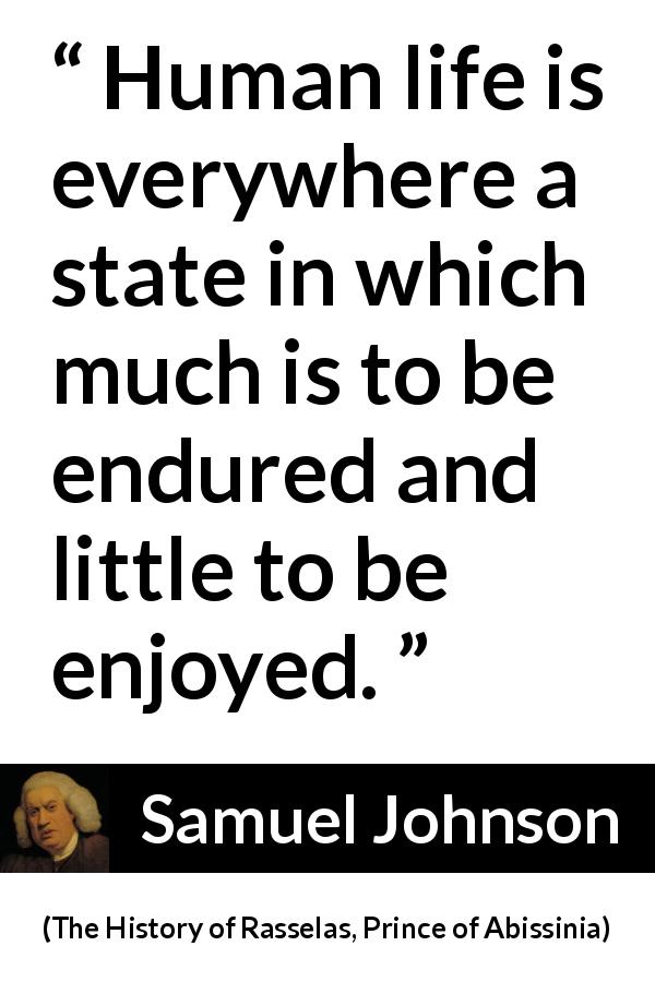 Samuel Johnson quote about life from The History of Rasselas, Prince of Abissinia - Human life is everywhere a state in which much is to be endured and little to be enjoyed.