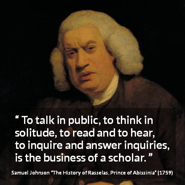 Samuel Johnson quote about reading from The History of Rasselas, Prince of Abissinia - To talk in public, to think in solitude, to read and to hear, to inquire and answer inquiries, is the business of a scholar.