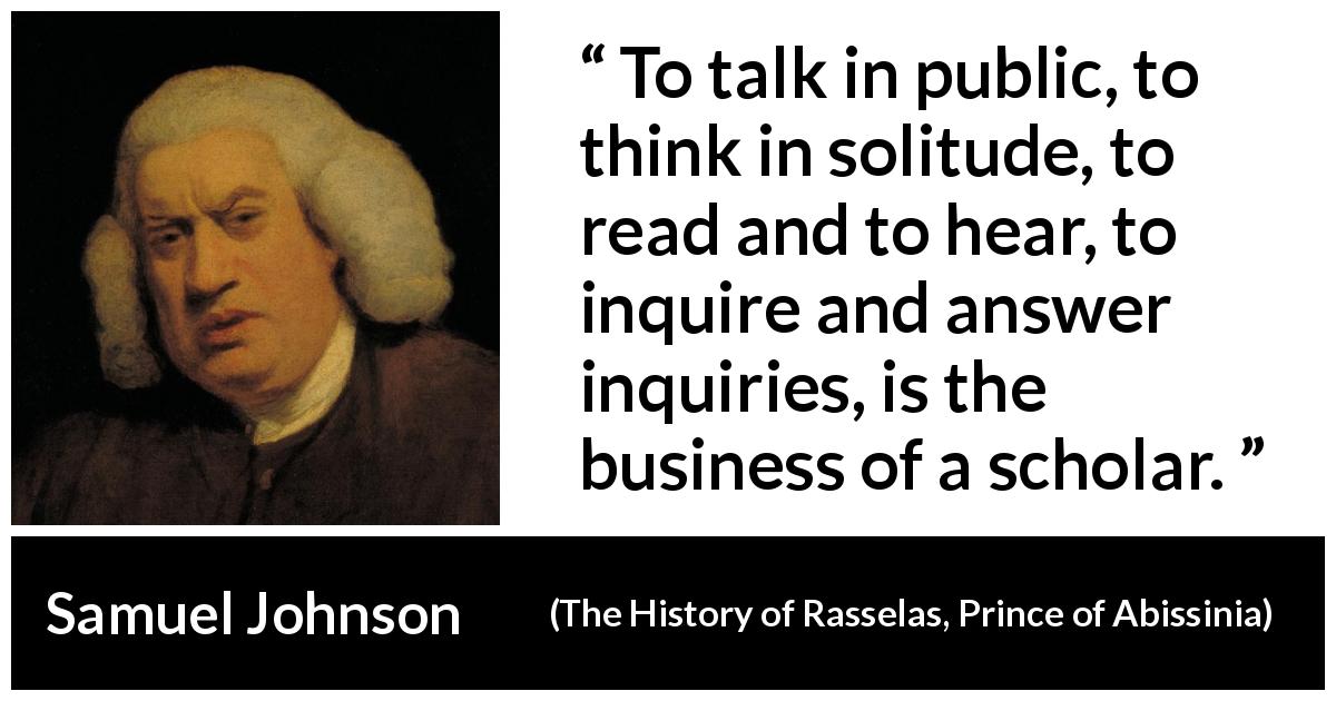 Samuel Johnson quote about reading from The History of Rasselas, Prince of Abissinia - To talk in public, to think in solitude, to read and to hear, to inquire and answer inquiries, is the business of a scholar.