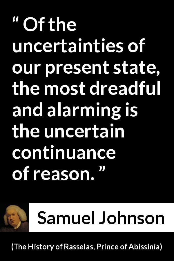 Samuel Johnson quote about reason from The History of Rasselas, Prince of Abissinia - Of the uncertainties of our present state, the most dreadful and alarming is the uncertain continuance of reason.