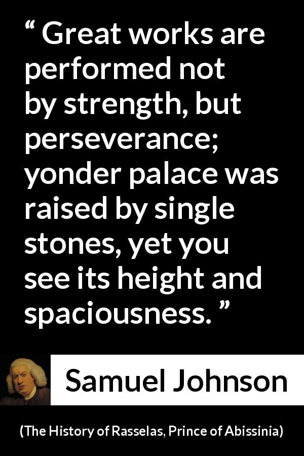 Samuel Johnson quote about strength from The History of Rasselas, Prince of Abissinia - Great works are performed not by strength, but perseverance; yonder palace was raised by single stones, yet you see its height and spaciousness.